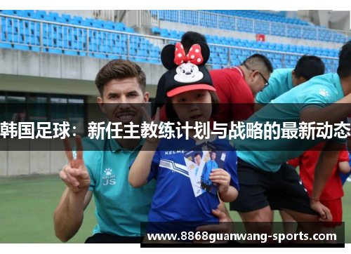 韩国足球：新任主教练计划与战略的最新动态