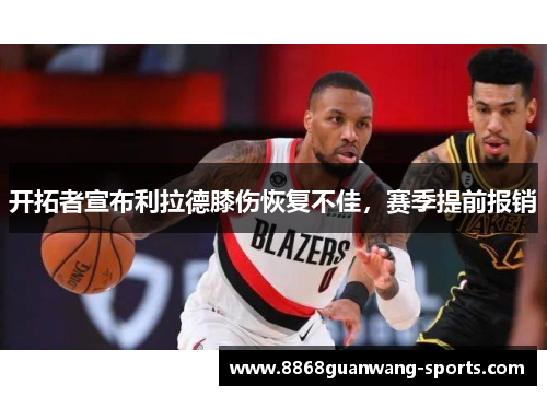 开拓者宣布利拉德膝伤恢复不佳，赛季提前报销