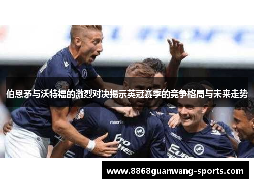 伯恩矛与沃特福的激烈对决揭示英冠赛季的竞争格局与未来走势