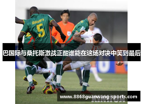 巴国际与桑托斯激战正酣谁能在这场对决中笑到最后